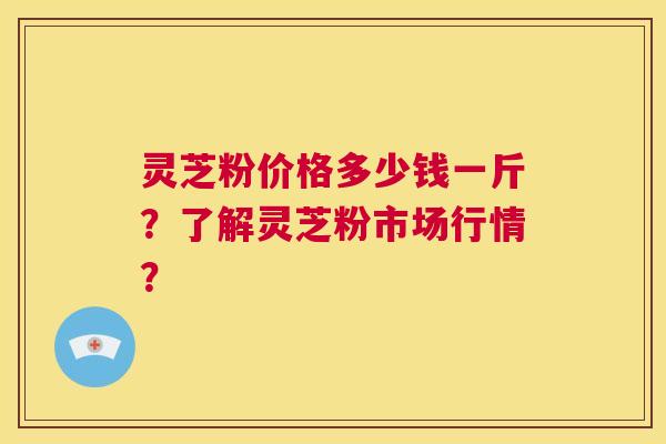 灵芝粉价格多少钱一斤？了解灵芝粉市场行情？  第1张
