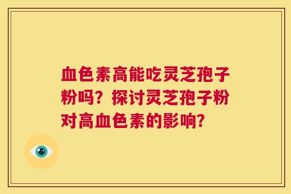 血色素高能吃灵芝孢子粉吗？探讨灵芝孢子粉对高血色素的影响？  第1张