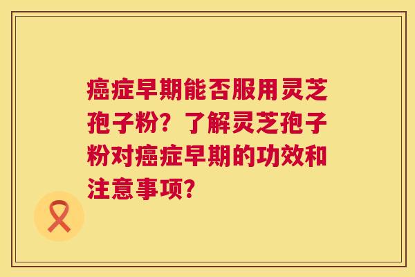 癌症早期能否服用灵芝孢子粉？了解灵芝孢子粉对癌症早期的功效和注意事项？  第1张