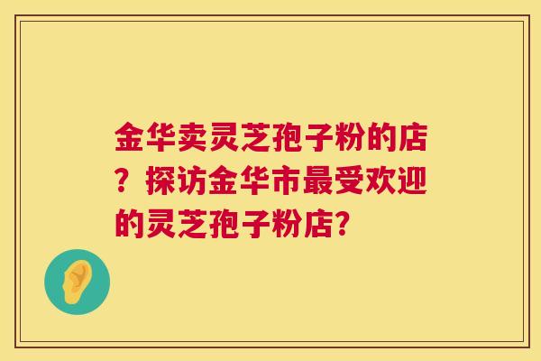 金华卖灵芝孢子粉的店？探访金华市最受欢迎的灵芝孢子粉店？  第1张