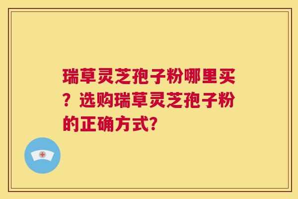 瑞草灵芝孢子粉哪里买？选购瑞草灵芝孢子粉的正确方式？  第1张