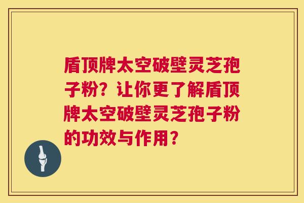 盾顶牌太空破壁灵芝孢子粉？让你更了解盾顶牌太空破壁灵芝孢子粉的功效与作用？  第1张