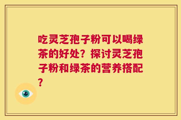 吃灵芝孢子粉可以喝绿茶的好处？探讨灵芝孢子粉和绿茶的营养搭配？  第1张