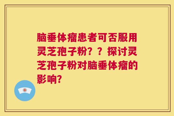 脑垂体瘤患者可否服用灵芝孢子粉？？探讨灵芝孢子粉对脑垂体瘤的影响？  第1张