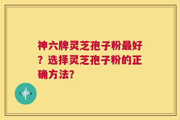 神六牌灵芝孢子粉最好？选择灵芝孢子粉的正确方法？  第1张