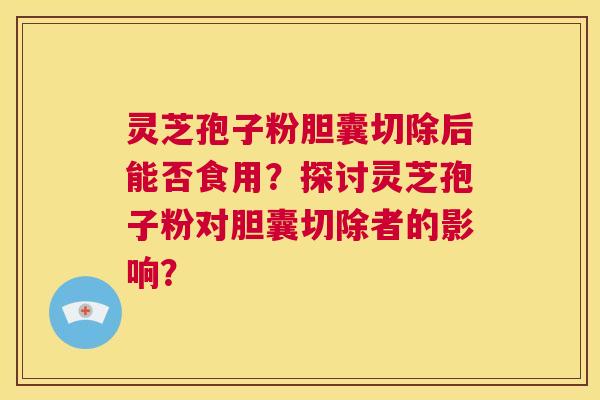 灵芝孢子粉胆囊切除后能否食用？探讨灵芝孢子粉对胆囊切除者的影响？  第1张
