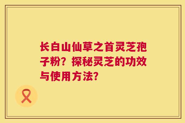 长白山仙草之首灵芝孢子粉？探秘灵芝的功效与使用方法？  第1张