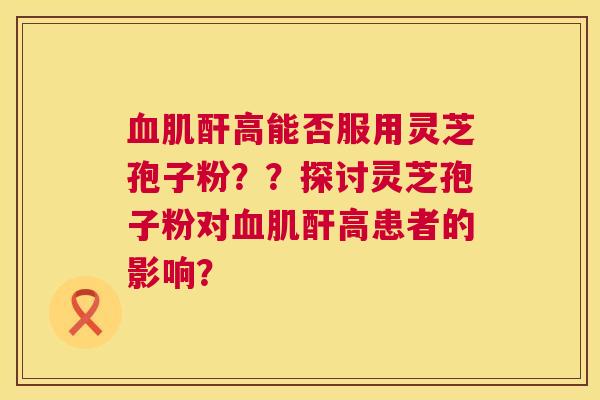 血肌酐高能否服用灵芝孢子粉？？探讨灵芝孢子粉对血肌酐高患者的影响？  第1张