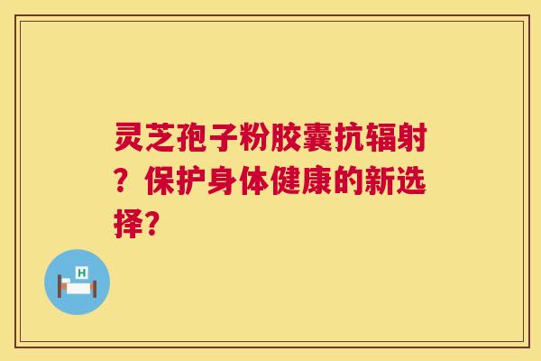 灵芝孢子粉胶囊抗辐射？保护身体健康的新选择？  第1张
