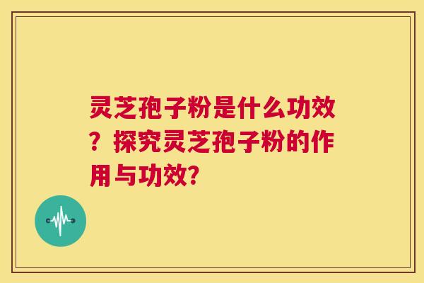 灵芝孢子粉是什么功效？探究灵芝孢子粉的作用与功效？  第1张