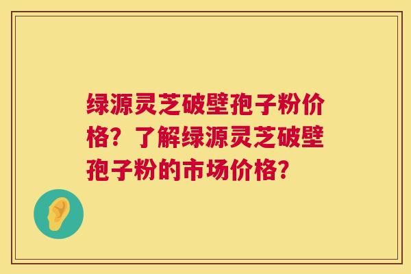 绿源灵芝破壁孢子粉价格？了解绿源灵芝破壁孢子粉的市场价格？  第1张