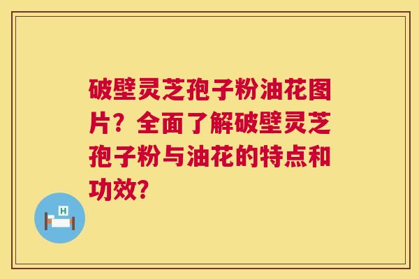 破壁灵芝孢子粉油花图片？全面了解破壁灵芝孢子粉与油花的特点和功效？  第1张