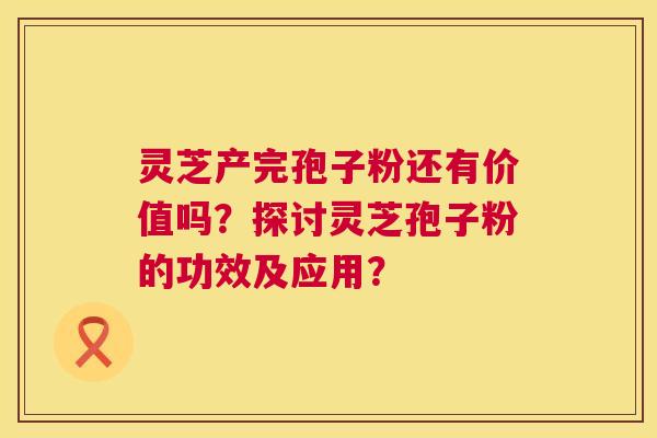 灵芝产完孢子粉还有价值吗？探讨灵芝孢子粉的功效及应用？  第1张