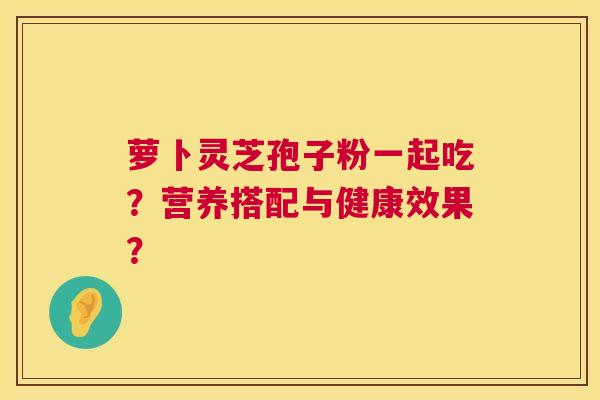 萝卜灵芝孢子粉一起吃？营养搭配与健康效果？  第1张