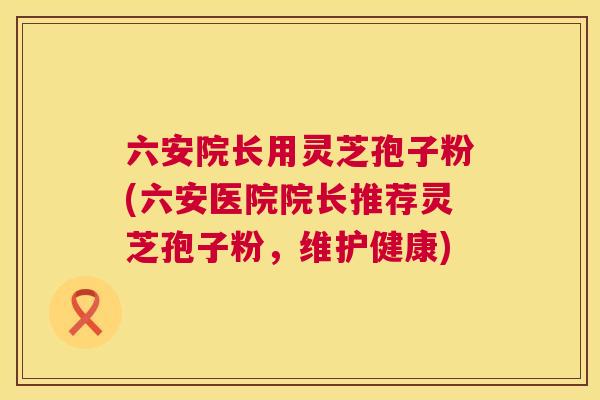 六安院长用灵芝孢子粉(六安医院院长推荐灵芝孢子粉，维护健康)  第1张
