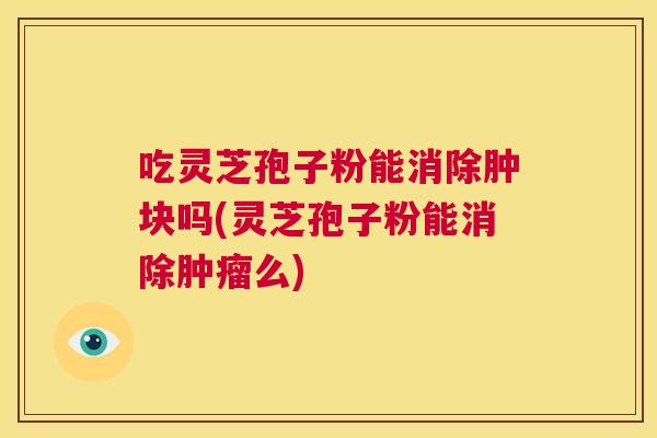 吃灵芝孢子粉能消除肿块吗(灵芝孢子粉能消除肿瘤么)  第1张