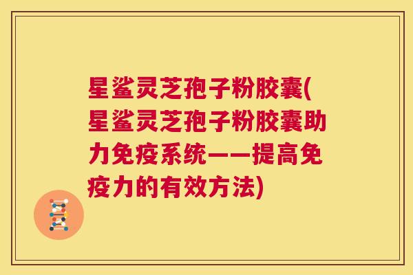 星鲨灵芝孢子粉胶囊(星鲨灵芝孢子粉胶囊助力免疫系统——提高免疫力的有效方法)  第1张