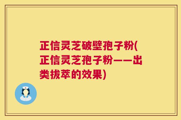 正信灵芝破壁孢子粉(正信灵芝孢子粉——出类拔萃的效果)  第1张