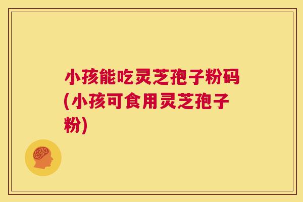 小孩能吃灵芝孢子粉码(小孩可食用灵芝孢子粉)  第1张