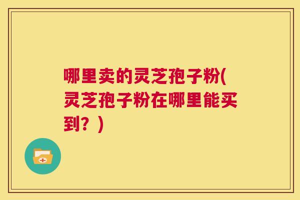 哪里卖的灵芝孢子粉(灵芝孢子粉在哪里能买到？)  第1张