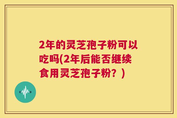 2年的灵芝孢子粉可以吃吗(2年后能否继续食用灵芝孢子粉？)  第1张