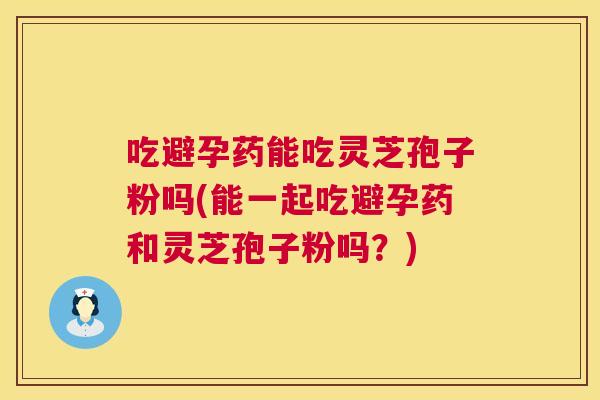 吃避孕药能吃灵芝孢子粉吗(能一起吃避孕药和灵芝孢子粉吗？)  第1张