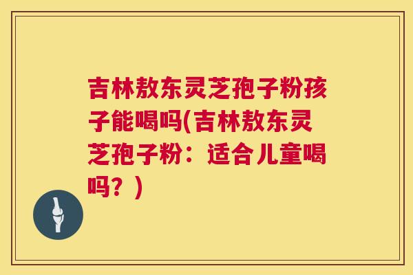 吉林敖东灵芝孢子粉孩子能喝吗(吉林敖东灵芝孢子粉：适合儿童喝吗？)  第1张