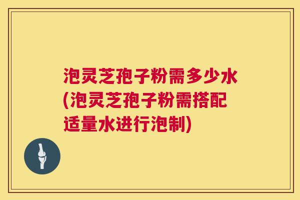 泡灵芝孢子粉需多少水(泡灵芝孢子粉需搭配适量水进行泡制)  第1张