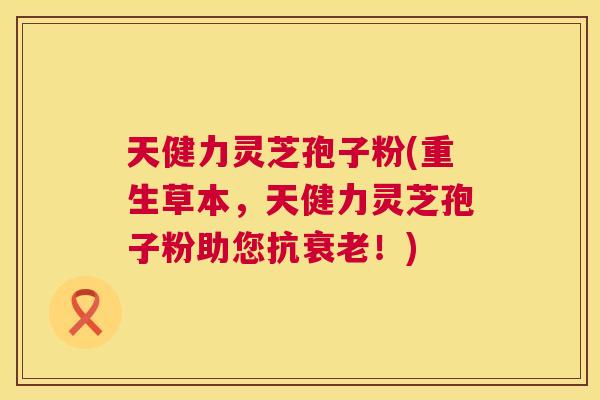 天健力灵芝孢子粉(重生草本，天健力灵芝孢子粉助您抗衰老！)  第1张
