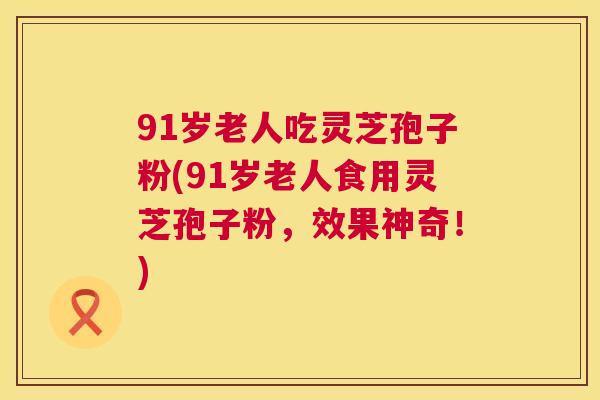 91岁老人吃灵芝孢子粉(91岁老人食用灵芝孢子粉，效果神奇！)  第1张