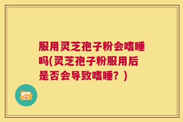 服用灵芝孢子粉会嗜睡吗(灵芝孢子粉服用后是否会导致嗜睡？)  第1张