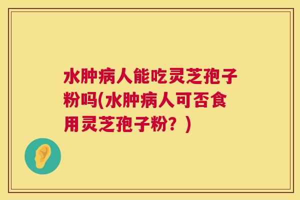 水肿病人能吃灵芝孢子粉吗(水肿病人可否食用灵芝孢子粉？)  第1张