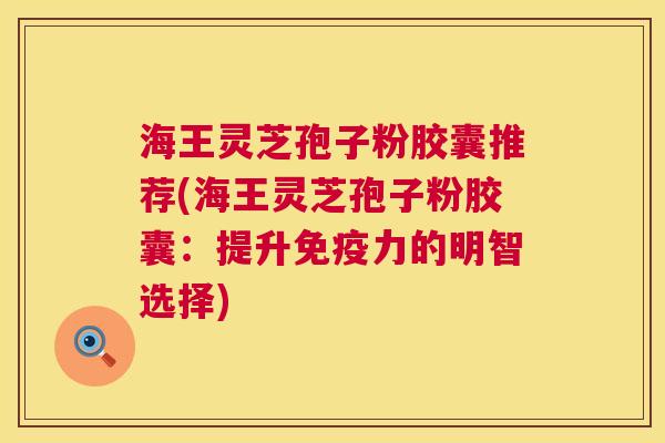 海王灵芝孢子粉胶囊推荐(海王灵芝孢子粉胶囊：提升免疫力的明智选择)  第1张