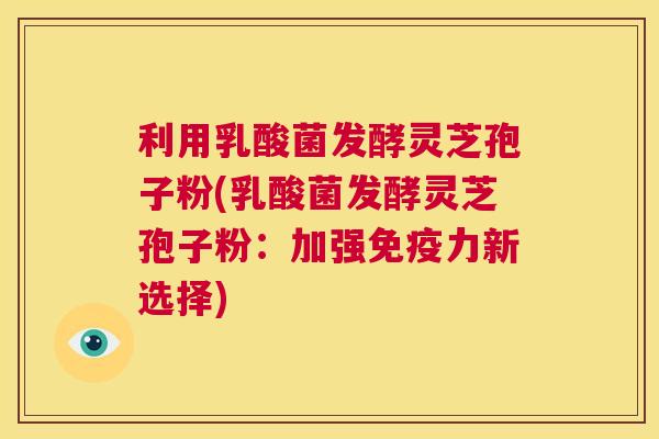 利用乳酸菌发酵灵芝孢子粉(乳酸菌发酵灵芝孢子粉：加强免疫力新选择)  第1张
