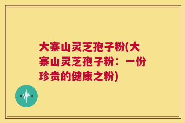 大寨山灵芝孢子粉(大寨山灵芝孢子粉：一份珍贵的健康之粉)  第1张
