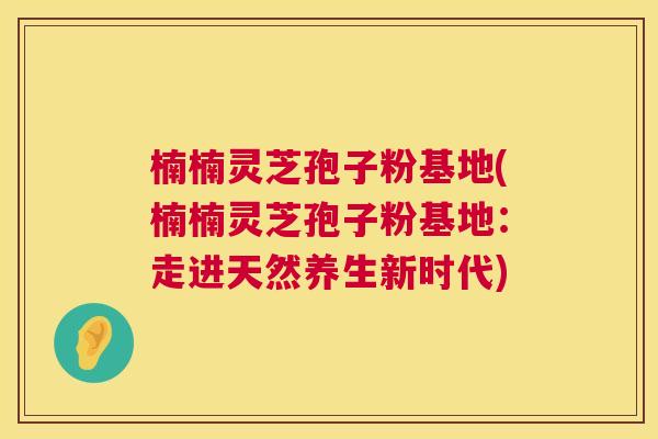 楠楠灵芝孢子粉基地(楠楠灵芝孢子粉基地：走进天然养生新时代)  第1张