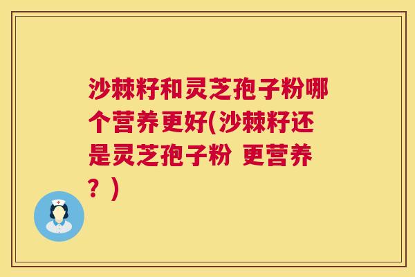 沙棘籽和灵芝孢子粉哪个营养更好(沙棘籽还是灵芝孢子粉 更营养？)  第1张