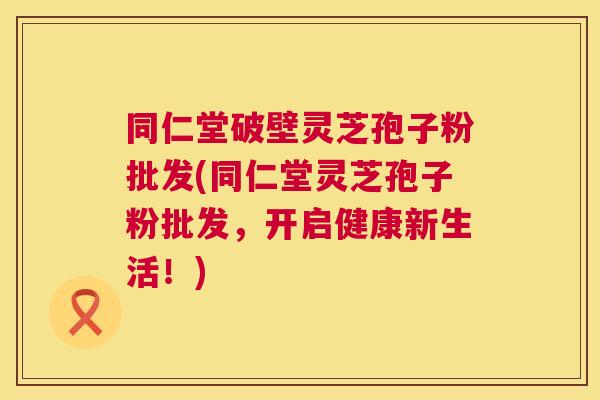 同仁堂破壁灵芝孢子粉批发(同仁堂灵芝孢子粉批发，开启健康新生活！)  第1张