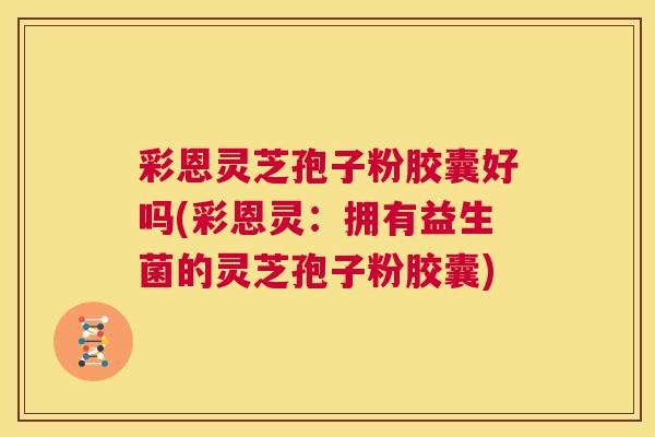 彩恩灵芝孢子粉胶囊好吗(彩恩灵：拥有益生菌的灵芝孢子粉胶囊)  第1张