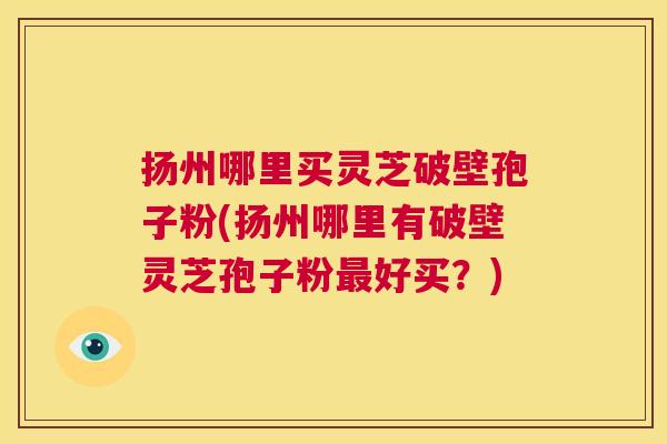 扬州哪里买灵芝破壁孢子粉(扬州哪里有破壁灵芝孢子粉最好买？)  第1张