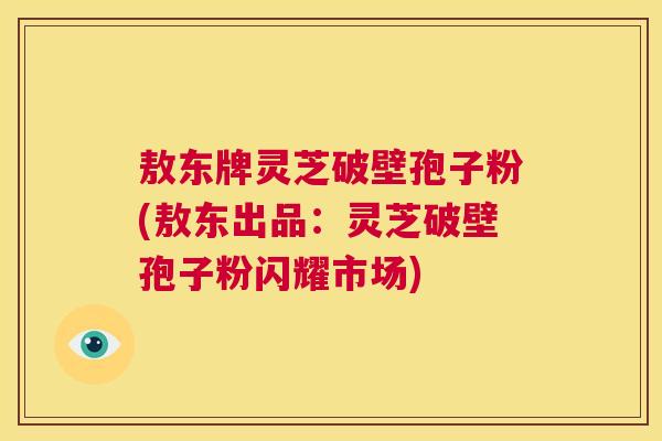 敖东牌灵芝破壁孢子粉(敖东出品：灵芝破壁孢子粉闪耀市场)  第1张