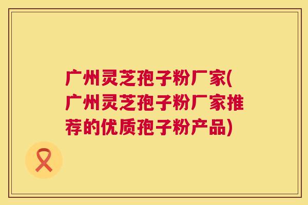 广州灵芝孢子粉厂家(广州灵芝孢子粉厂家推荐的优质孢子粉产品)  第1张