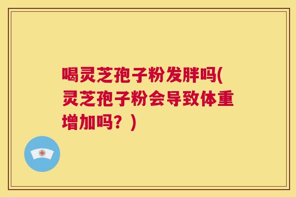 喝灵芝孢子粉发胖吗(灵芝孢子粉会导致体重增加吗？)  第1张