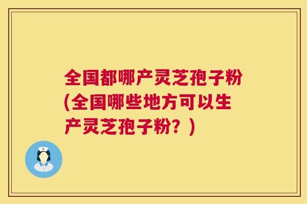 全国都哪产灵芝孢子粉(全国哪些地方可以生产灵芝孢子粉？)  第1张