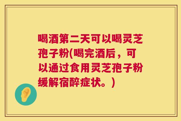 喝酒第二天可以喝灵芝孢子粉(喝完酒后，可以通过食用灵芝孢子粉缓解宿醉症状。)  第1张