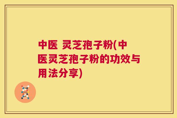 中医 灵芝孢子粉(中医灵芝孢子粉的功效与用法分享)  第1张