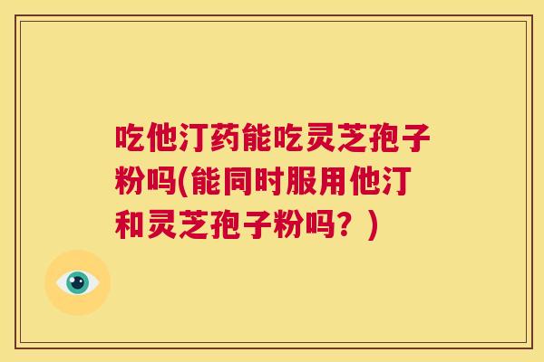 吃他汀药能吃灵芝孢子粉吗(能同时服用他汀和灵芝孢子粉吗？)  第1张