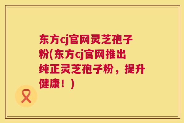 东方cj官网灵芝孢子粉(东方cj官网推出纯正灵芝孢子粉，提升健康！)  第1张