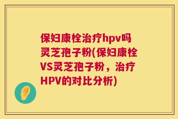 保妇康栓治疗hpv吗灵芝孢子粉(保妇康栓VS灵芝孢子粉，治疗HPV的对比分析)  第1张