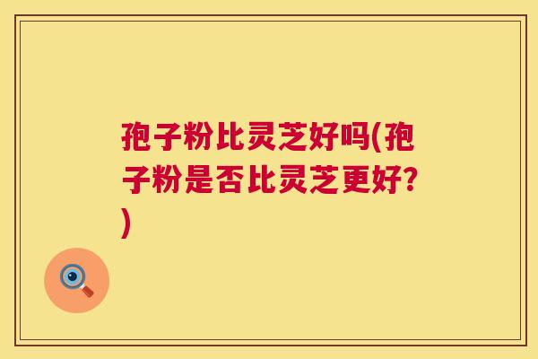 孢子粉比灵芝好吗(孢子粉是否比灵芝更好？)  第1张